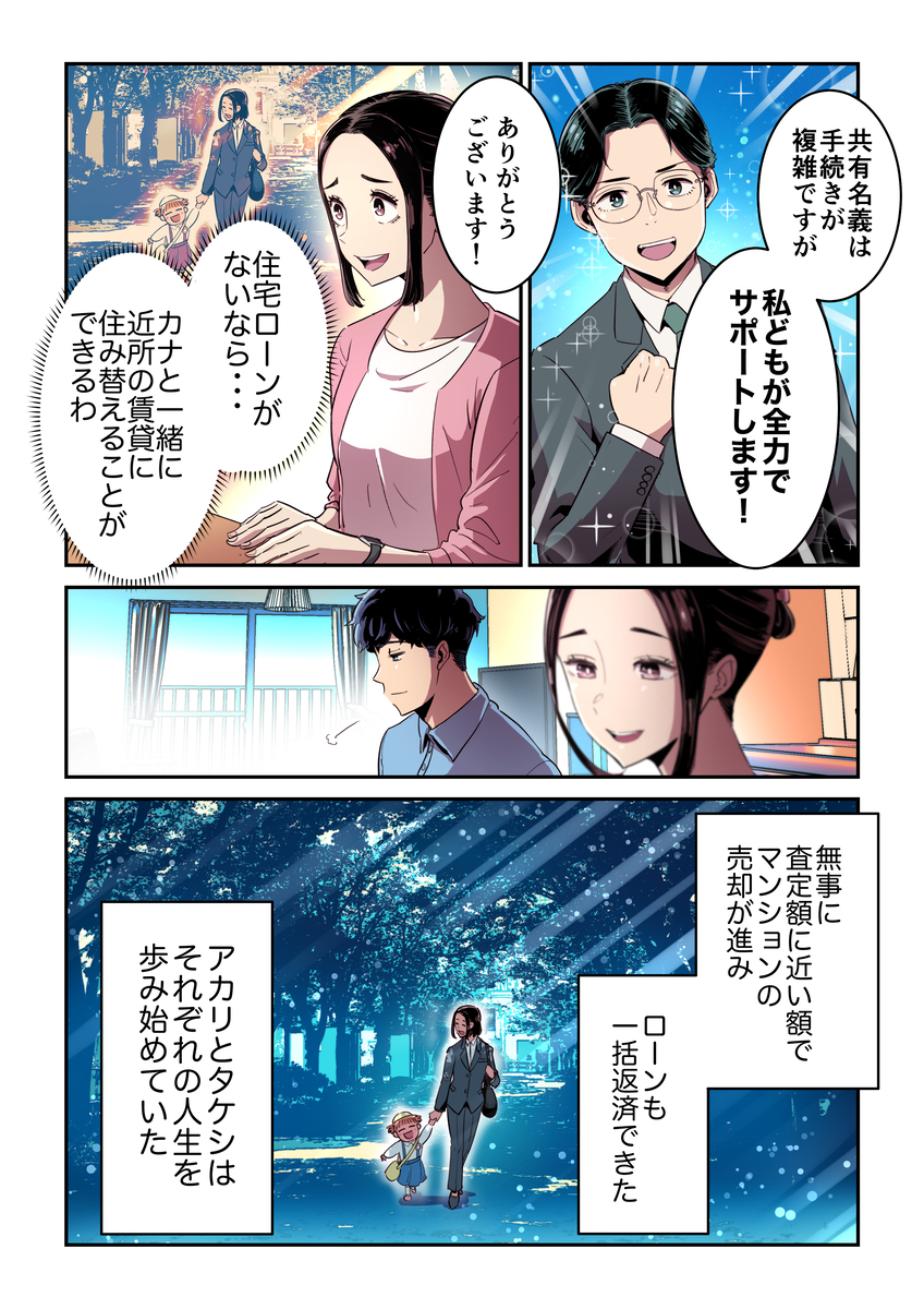 そして共有名義の物件売却は複雑ながら、全力でサポートすると寄り添う不動産会社に、ローンを完済して近くの賃貸に娘と引っ越すことができるとホッとするアカリとタケシ。そして無事に査定額に近い額でのマンションの売却が進んだことで、ローンも一括返済できたおかげで、アカリとタケシは別々の人生を歩み始めた。