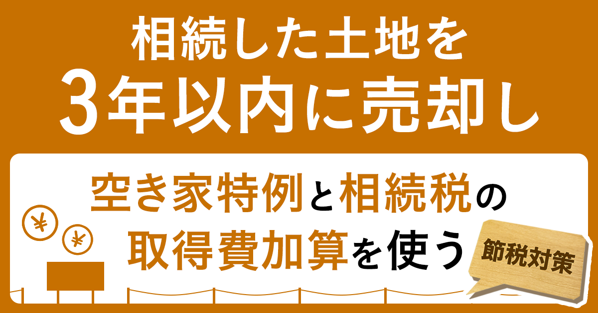 【節税対策】相続した土地を3年以内に売却し、空き家特例と相続税の取得費加算を使う