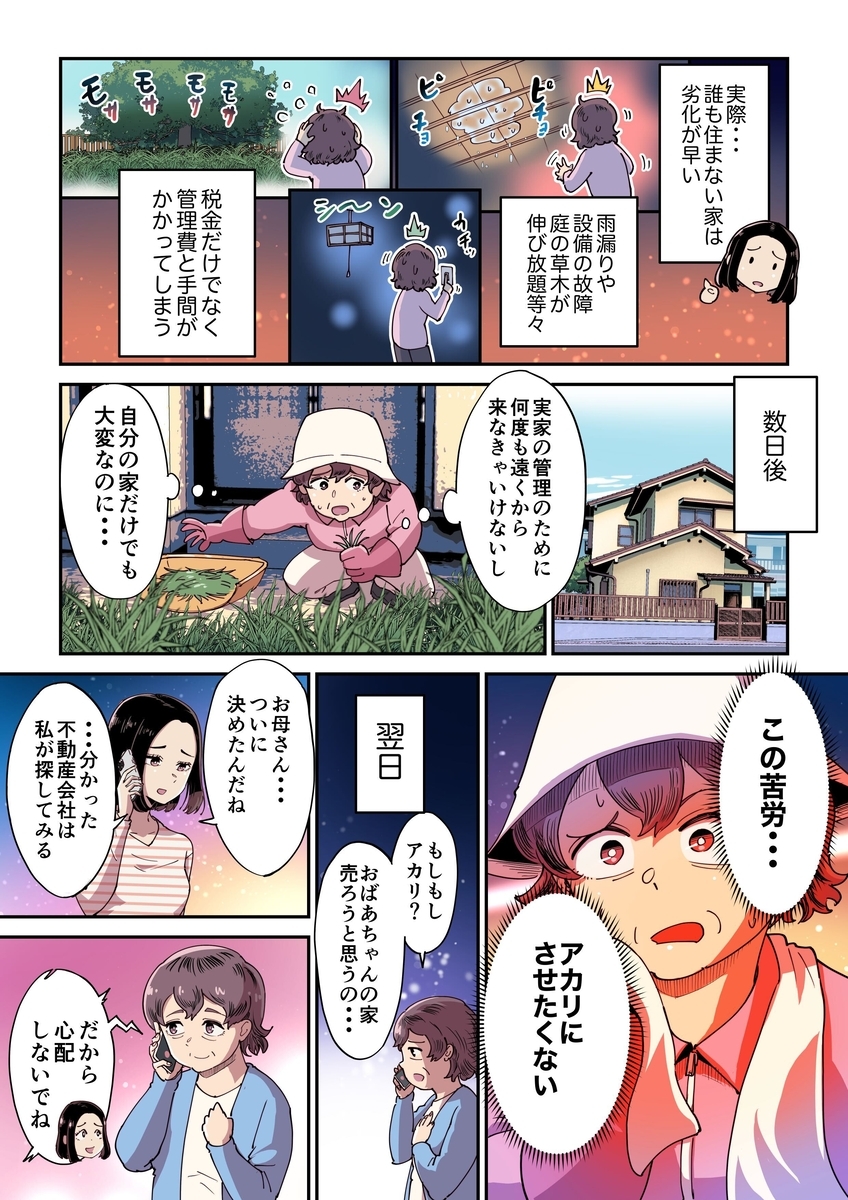実際空き家の管理は劣化が早く、雨漏りや設備の故障、庭の草木の除去など税金だけでなく管理費も手間もかかってしまう。ミチコは実家の草木をの除去をしながら、何度も遠くから足を運ぶ苦労を痛感する。そして仮に家を残した場合、子どもであるアカリに相続することになるが、相続後にアカリに自分と同じ苦労はさせまいと、ミチコは実家を売却することを決意する。翌日電話でアカリに売却を決意したと告げるミチコ。そしてアカリもその意見に同意し、売却を相談する不動産会社は私が探すとミチコに伝える。