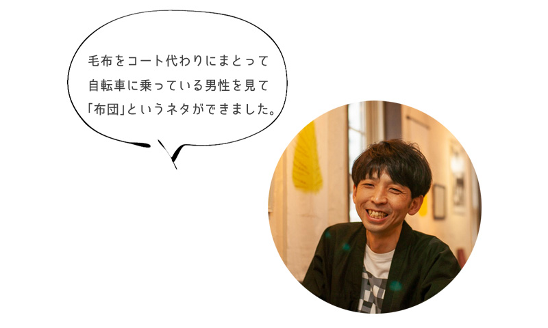 毛布をコート代わりにまとって 自転車に乗っている男性を見て 「布団」というネタができました。