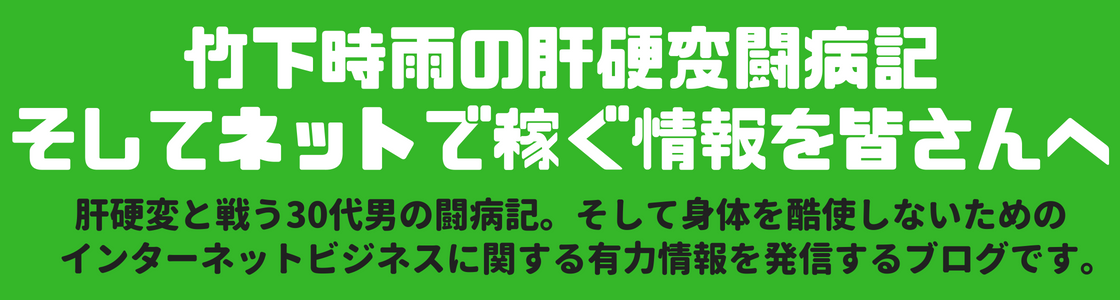 竹下時雨の肝硬変闘病記、
        そしてネットで稼ぐ情報を皆さんへ 肝硬変と戦う30代男の闘病記。
        そして身体を酷使しないためのインターネットビジネスに関する有力情報を皆さんへ発信するブログです。