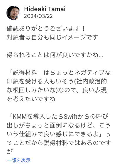 確認ありがとうございます！ 対象者は自分も同じイメージです  得られることは何が良いですかね...  「説得材料」はちょっとネガティブな印象を受ける人もいそう(社内政治的な根回しみたいな)なので、良い表現を考えたいですね  「KMMを導入したらSwiftからの呼び出しがちょっと面倒になるけど、こういう仕組みで良い感じにできるよ」ってことだから説得材料ではあるのですが