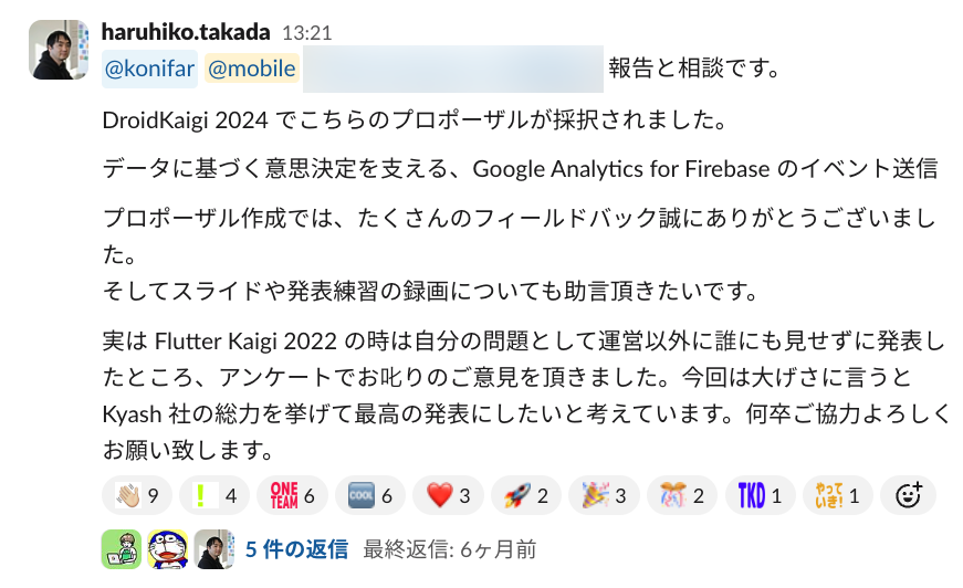 報告と相談です。 DroidKaigi 2024 でこちらのプロポーザルが採択されました。 データに基づく意思決定を支える、Google Analytics for Firebase のイベント送信 プロポーザル作成では、たくさんのフィールドバック誠にありがとうございました。 そしてスライドや発表練習の録画についても助言頂きたいです。 実は Flutter Kaigi 2022 の時は自分の問題として運営以外に誰にも見せずに発表したところ、アンケートでお叱りのご意見を頂きました。今回は大げさに言うと Kyash 社の総力を挙げて最高の発表にしたいと考えています。何卒ご協力よろしくお願い致します。