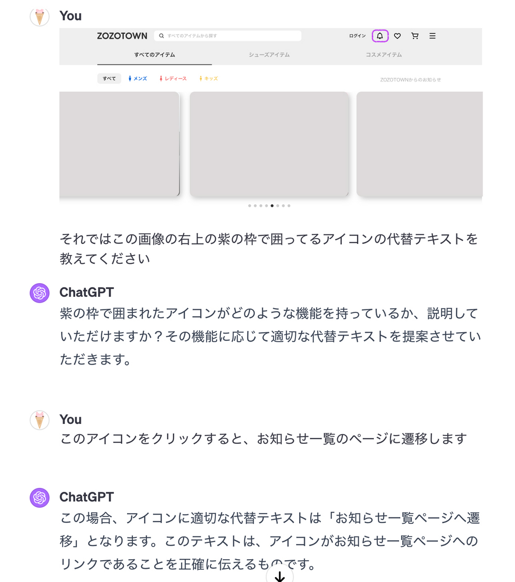 私「それではこの画像の右上の紫の枠で囲ってるアイコンの代替テキストを教えてください」(画像添付) GPT「紫の枠で囲まれたアイコンがどのような機能を持っているか、説明していただけますか?その機能に応じて適切な代替テキストを提案させていただきます。」私「このアイコンをクリックすると、お知らせ一覧のページに遷移します」GPT「 この場合、アイコンに適切な代替テキストは「お知らせ一覧ページへ遷移」となります。このテキストは、アイコンがお知らせ一覧ページへのリンクであることを正確に伝えるものです。」