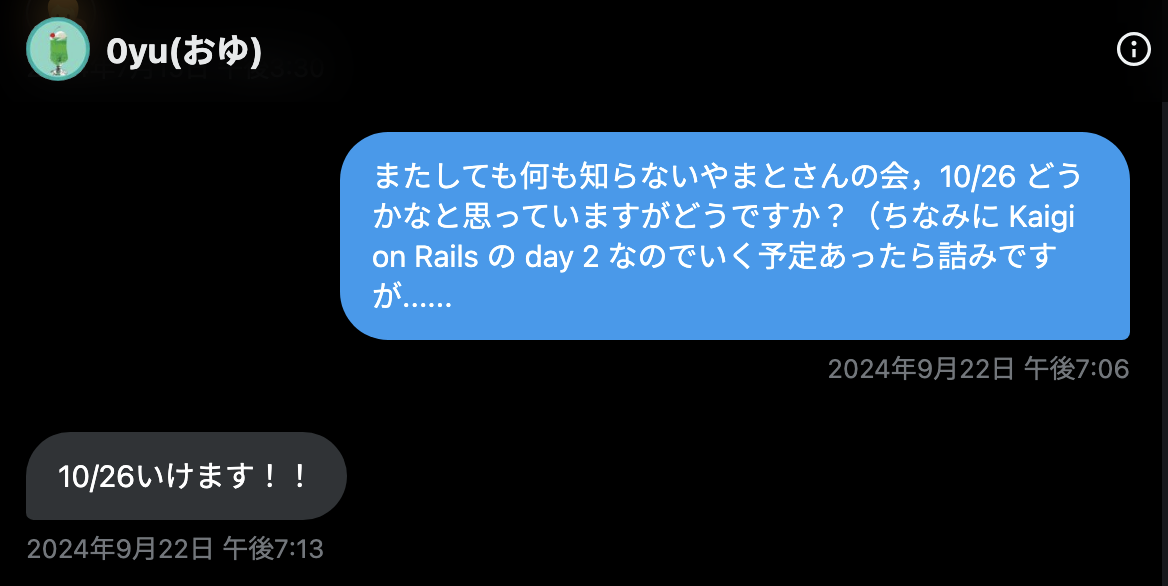 tomio2480 2024年9月22日 午後7:06「またしても何も知らないやまとさんの会，10/26 どうかなと思っていますがどうですか？（ちなみに Kaigi on Rails の day 2 なのでいく予定あったら詰みですが......」 0yu(おゆ) 2024年9月22日 午後7:13 「10/26いけます！！」