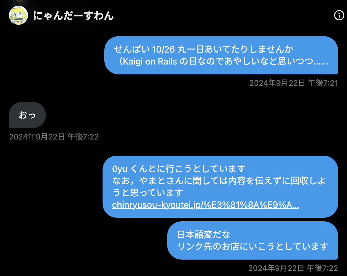 tomio2480 2024年9月22日 午後7:21「せんぱい 10/26 丸一日あいてたりしませんか（Kaigi on Rails の日なのであやしいなと思いつつ......」 tadsan 2024年9月22日 午後7:22「おっ」 tomio2480 2024年9月22日 午後7:22 「0yu くんとに行こうとしています なお，やまとさんに関しては内容を伝えずに回収しようと思っています(URL)日本語変だな リンク先のお店にいこうとしています」