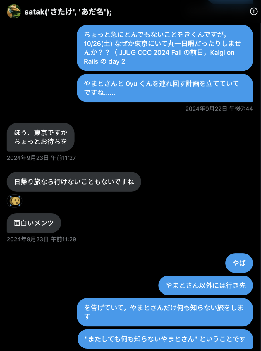 tomio2480 2024年9月22日 午後7:44「ちょっと急にとんでもないことをきくんですが，10/26(土) なぜか東京にいて丸一日暇だったりしませんか？？（ JJUG CCC 2024 Fall の前日，Kaigi on Rails の day 2」「やまとさんと 0yu くんを連れ回す計画を立てていてですね......」 st_tm_k 2024年9月23日 午前11:29「ほう、東京ですか ちょっとお待ちを」「日帰り旅なら行けないこともないですね」「面白いメンツ」