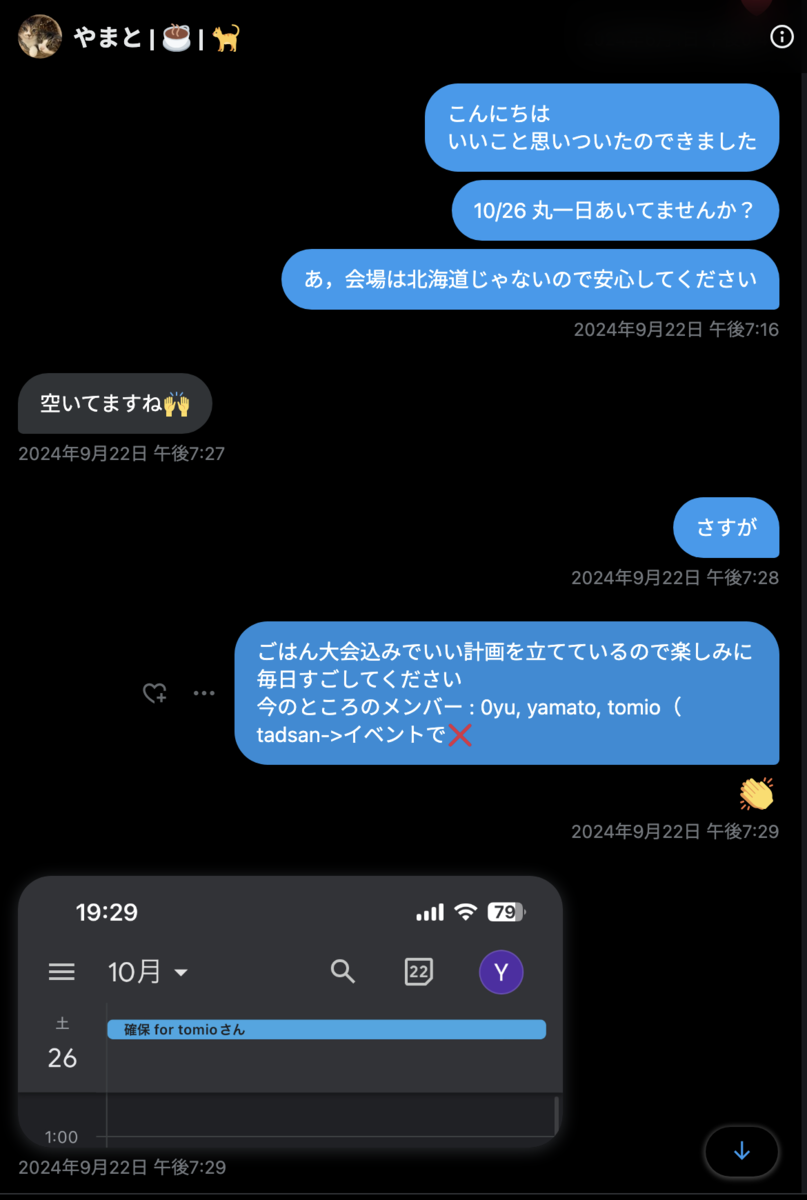 tomio2480 2024年9月22日 午後7:16「こんにちは いいこと思いついたのできました 10/26 丸一日あいてませんか？ あ，会場は北海道じゃないので安心してください」 yamato_sorariku 2024年9月22日 午後7:27「空いてますね🙌」 tomio2480 2024年9月22日 午後7:28「さすが」「ごはん大会込みでいい計画を立てているので楽しみに毎日すごしてください 今のところのメンバー : 0yu, yamato, tomio（ tadsan->イベントで❌」