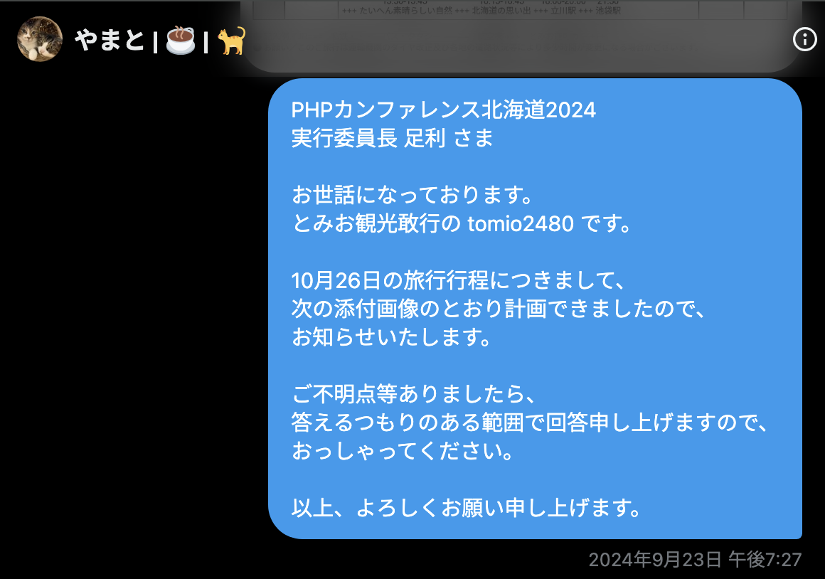 tomio2480 2024年9月23日 午後7:27「PHPカンファレンス北海道2024 実行委員長 足利 さま 　 お世話になっております。 とみお観光敢行の tomio2480 です。 　 10月26日の旅行行程につきまして、 次の添付画像のとおり計画できましたので、 お知らせいたします。 　 ご不明点等ありましたら、 答えるつもりのある範囲で回答申し上げますので、 おっしゃってください。 　 以上、よろしくお願い申し上げます。」