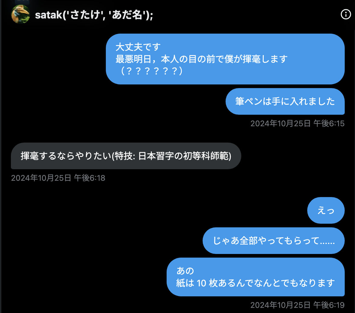 tomio2480 2024年10月25日 午後6:15「大丈夫です 最悪明日，本人の目の前で僕が揮毫します（？？？？？？） 筆ペンは手に入れました」 st_tm_k 2024年10月25日 午後6:18「揮毫するならやりたい(特技: 日本習字の初等科師範)」 tomio2480 2024年10月25日 午後6:19「えっ じゃあ全部やってもらって...... あの 紙は 10 枚あるんでなんとでもなります」
