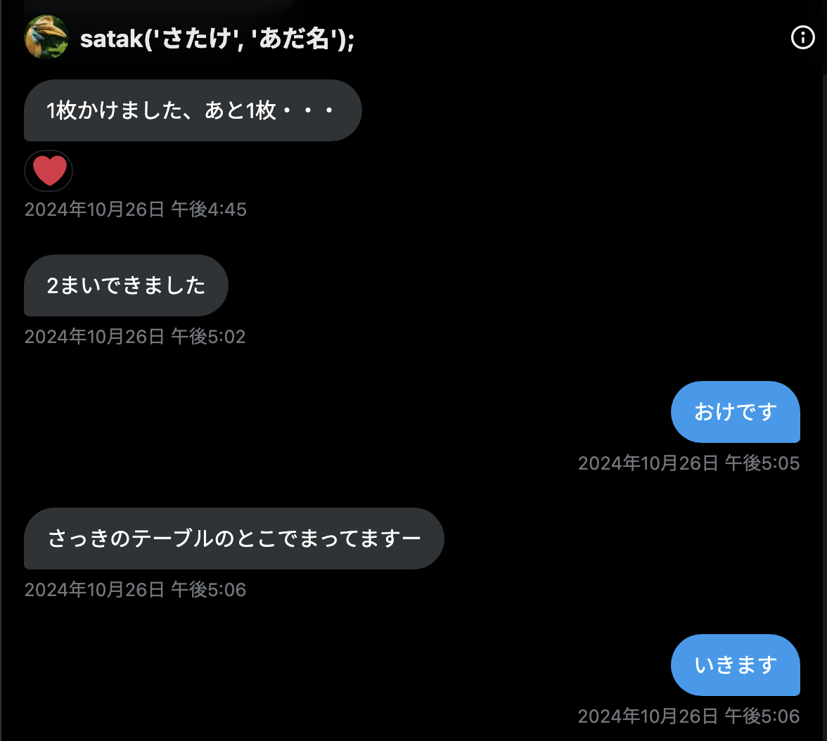 st_mt_k 2024年10月26日 午後4:45「1枚かけました、あと1枚・・・」 st_mt_k 2024年10月26日 午後5:02「2まいできました」 tomio2480 2024年10月26日 午後5:05「おけです」 st_mt_k 2024年10月26日 午後5:06「さっきのテーブルのとこでまってますー」 tomio2480 2024年10月26日 午後5:06「いきます」