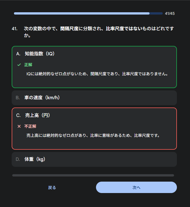 41. 次の変数の中で、間隔尺度に分類され、比率尺度ではないものはどれですか。　A. 知能指数（IQ）  正解 IQには絶対的なゼロ点がないため、間隔尺度であり、比率尺度ではありません。  B. 車の速度（km/h）  C. 売上高（円）  不正解 売上高には絶対的なゼロ点があり、比率に意味があるため、比率尺度です。  D. 体重（kg）