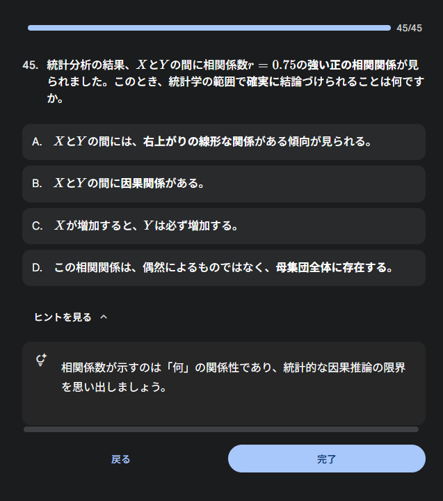 45. 統計分析の結果、XとYの間に相関係数r=0.75の強い正の相関関係が見られました。このとき、統計学の範囲で確実に結論づけられることは何ですか。  A. XとYの間には、右上がりの線形な関係がある傾向が見られる。  B. XとYの間に因果関係がある。  C. Xが増加すると、Yは必ず増加する。  D. この相関関係は、偶然によるものではなく、母集団全体に存在する。  ヒントを見る 相関係数が示すのは「何」の関係性であり、統計的な因果推論の限界を思い出しましょう。
