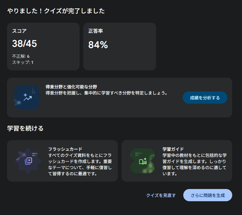 やりました！クイズが完了しました スコア 38/45 不正解: 6 スキップ: 1 正答率 84% 生成された概要のアイコン 得意分野と強化可能な分野 得意分野を把握し、集中的に学習すべき分野を特定しましょう。 学習を続ける フラッシュカードのアイコン フラッシュカード すべてのクイズ資料をもとにフラッシュカードを作成します。重要なテーマについて、手軽に復習して習得するのに最適です。 学習ガイドのアイコン 学習ガイド 学習中の教材をもとに包括的な学習ガイドを生成します。しっかり復習して理解を深めるのに適しています。