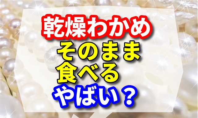 乾燥わかめをそのまま食べるとやばいですか？