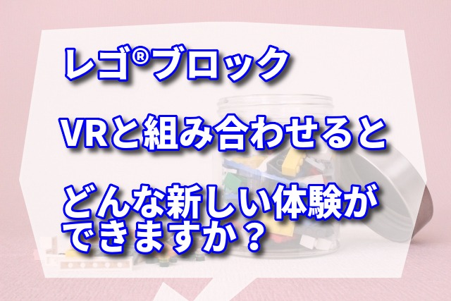 レゴ®︎ブロックは子供から大人まで幅広い世代に愛されている玩具ですが、VRと組み合わせるとどんな新しい体験ができますか？