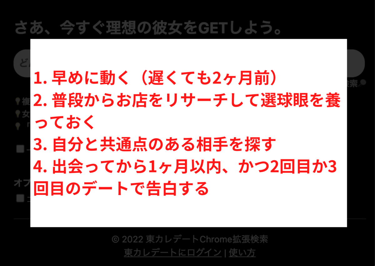 東カレデートやマッチングアプリでバレンタインデーまでに彼氏彼女を作る4ステップ 1. 早めに動く（遅くても2ヶ月前） 2. 普段からお店をリサーチして選球眼を養っておく 3. 自分と共通点のる相手を探す 4. 出会ってから1ヶ月以内、かつ2回目か3回目のデートで告白する