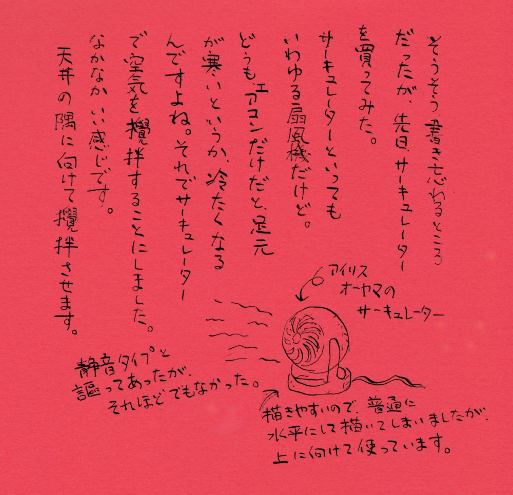 サーキュレーターを買ったこと。 そうそう、書き忘れるところだったが、先日サーキュレーターを買ってみた。サーキュレーターといってもいわゆる扇風機だけど。どうもね、エアコンだけだと足元が寒いというか、冷たくなるんですよね。それでサーキュレーターで空気を攪拌することにしました。ええ、なかなかいい感じです。