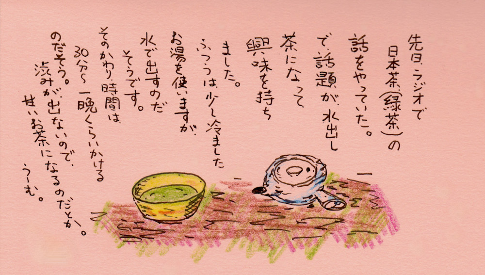 水出し茶を淹れてみる。 先日、ラジオで日本茶(緑茶)の話をやっていた。で話題が水出し茶になって興味を持ちました。普通はすこし冷ましたお湯を使いますが、冷たい水で出すのだそうです。そのかわり時間は30分から一晩くらいかかるのだそうです。カフェインやタンニンが低い温度では溶け出さないので、渋味がでずに甘いお茶になるだとか。うーむ。