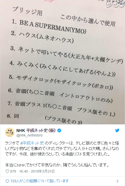 f:id:underdefinition:20191023231606p:plain ラジオで #平成ネット史 のディレクターは、テレビ版のときに色々と怪しげな小物などを集めてくれたガチでアレな人(トトロ大嶋。さん)なのですが、今夜、彼が使おうとしている楽曲リストを見つけました。本当にNHKでかけて平気なのか、隣でうんうん悩んでいます。 pic.twitter.com/qdVipoDZp3— NHK 平成ネット史(仮) (@nhk_nethistory) 2019年3月21日
