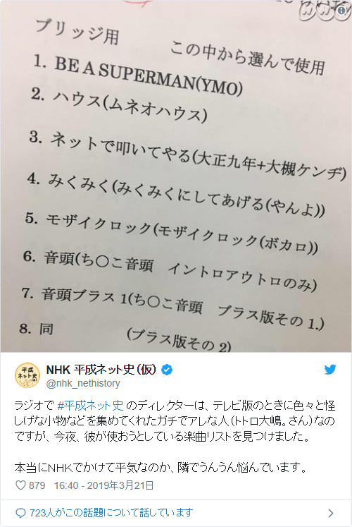 ラジオで #平成ネット史 のディレクターは、テレビ版のときに色々と怪しげな小物などを集めてくれたガチでアレな人（トトロ大嶋。さん）なのですが、今夜、彼が使おうとしている楽曲リストを見つけました。本当にＮＨＫでかけて平気なのか、隣でうんうん悩んでいます。 pic.twitter.com/qdVipoDZp3— NHK 平成ネット史（仮） (@nhk_nethistory) 2019年3月21日