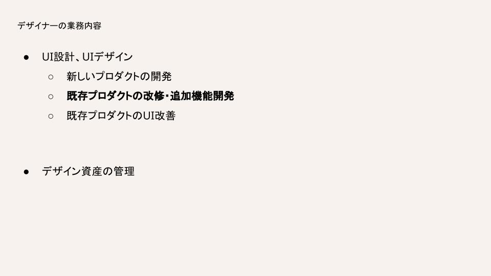 デザイナーの業務内容は、UI設計・UIデザインとデザイン資産の管理があります。UI設計・UIデザインの中には、新しいプロダクトの開発、既存プロダクトの改修・追加機能開発、既存プロダクトのUI改善があります。