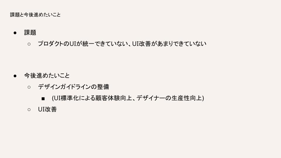 今の課題はプロダクトのUIが統一できていない、UI改善があまりできていないことです。今後進めたいことは、デザインガイドラインの整備とUI改善です。デザインガイドラインを整備することによってUI標準化による顧客体験向上とデザイナーの生産性向上を期待しています。