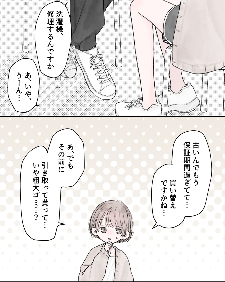「洗濯機、修理するんですか」 「あ、いや、うーん…」 「古いんでもう保証期間過ぎてて…買い替えですかね…。あ、でもその前に、引き取ってもらって…いや粗大ゴミ…？」