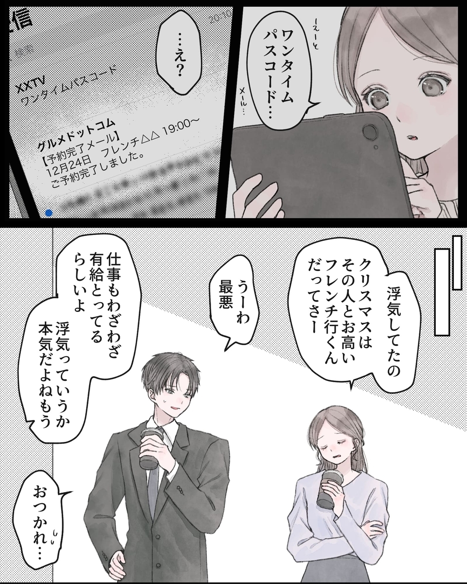 「えーっと、ワンタイムパスコード…」 「…え？」「浮気してたの。クリスマスはその人とお高いフレンチ行くんだってさー」 「うーわ最悪」 「仕事もわざわざ有給とってるらしいよ。浮気っていうか、本気だよねもう」 「おつかれ（汗）」