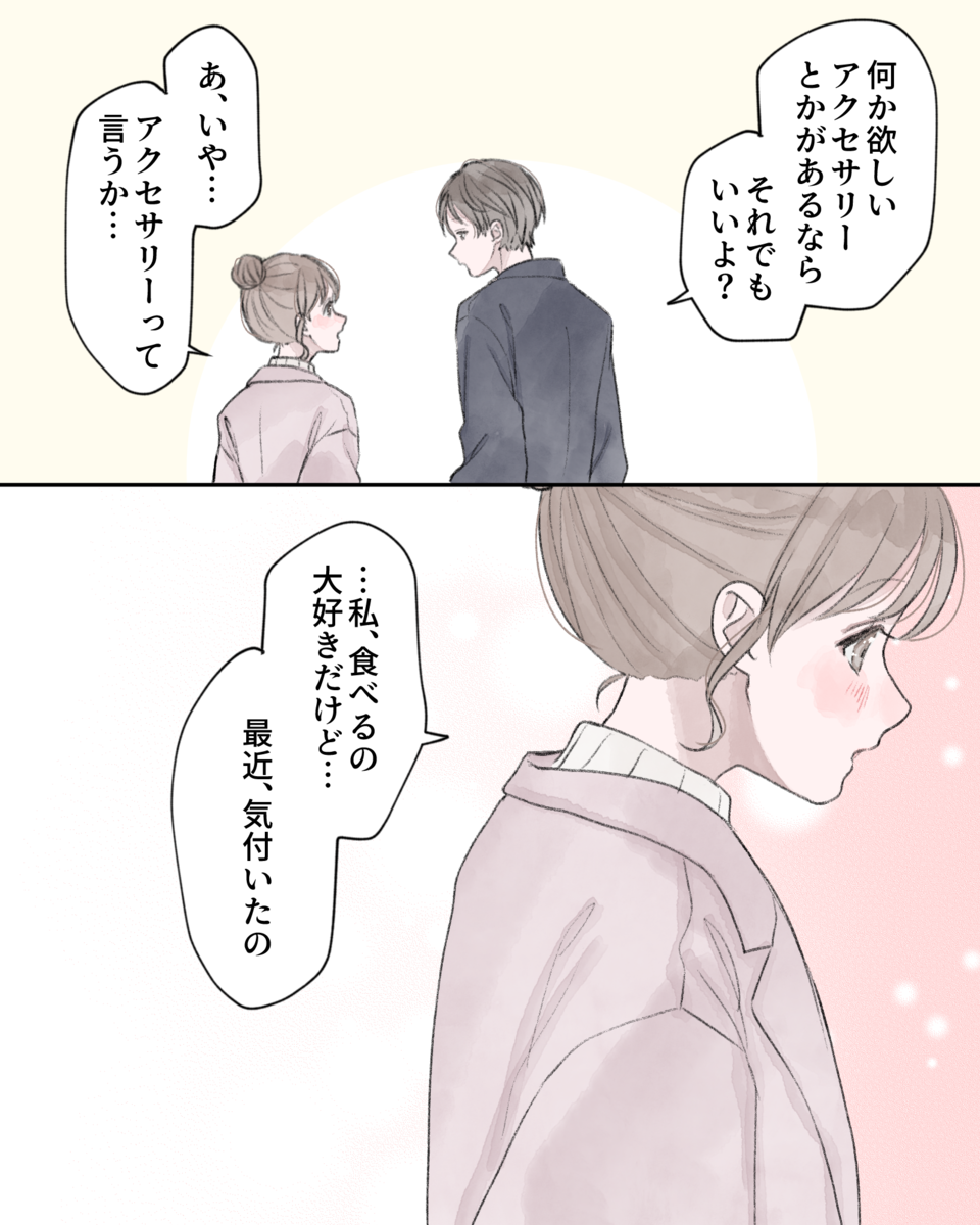 「何か欲しいアクセサリーとかがあるなら、それでもいいよ？」 「あ、いや…アクセサリーって言うか…」 「…私、食べるの大好きだけど…最近、気付いたの」
