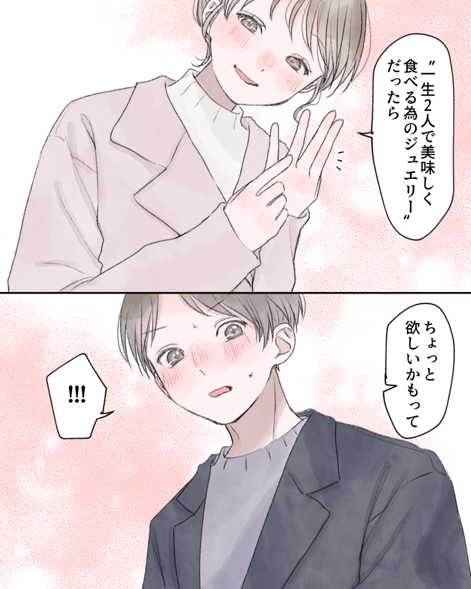 「“一生ふたりで美味しく食べる為のジュエリー”だったら、ちょっと欲しいかもって」 「!!!」