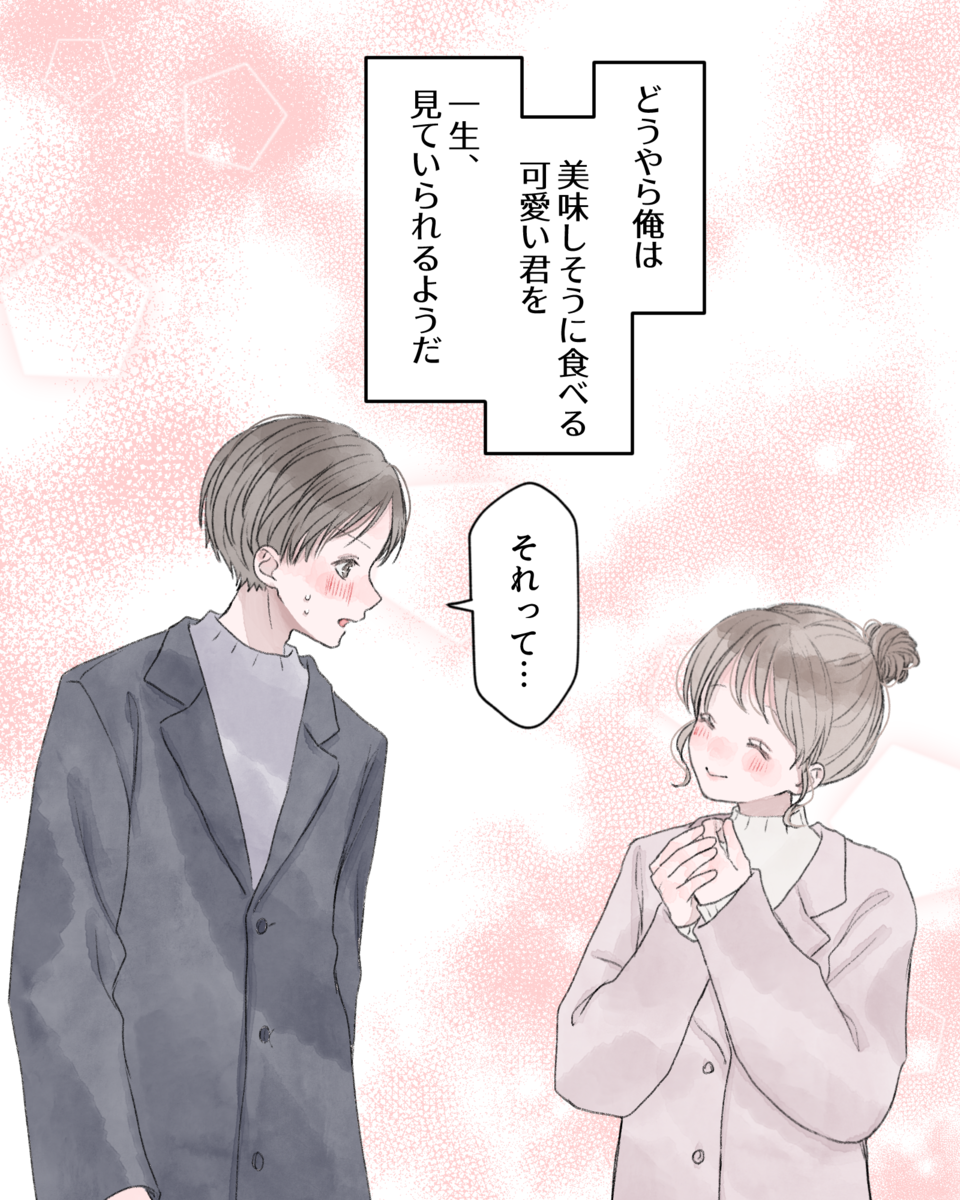 ――どうやら俺は、美味しそうに食べる可愛い君を、一生、見ていられるようだ。 「それって…」