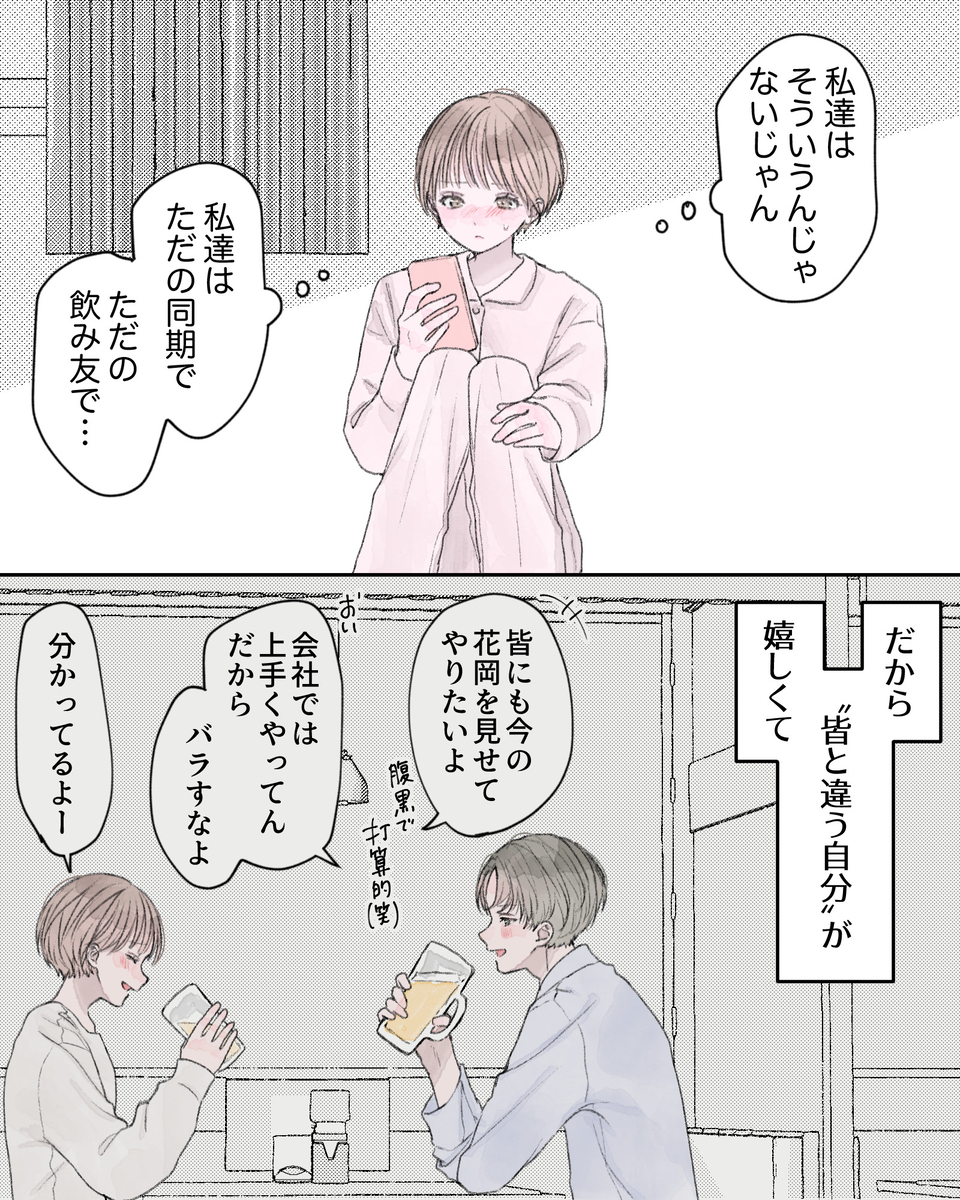 （私達はそういうんじゃないじゃん。私達はただの同期で、ただの飲み友で…） ――だから、「皆と違う自分」が嬉しくて。 ※過去回想 「皆にも今の花岡を見せてやりたいよ。腹黒で打算的・笑」 「おい、会社では上手くやってんだから、バラすなよ」 「分かってるよー」