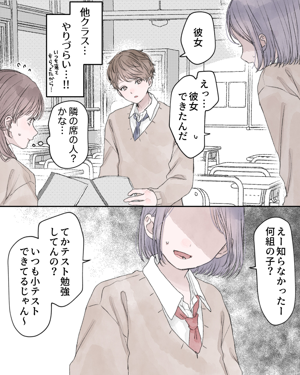 「彼女」
「えっ…彼女できたんだ」
――他クラス…やりづらい…!!いつも来てもらってたから…
（隣の席の人？かな…）
「えー知らなかったー、何組の子？てか、テスト勉強とかいる？いつも小テストできてるじゃん～」

（隣の席の人？かな…）
