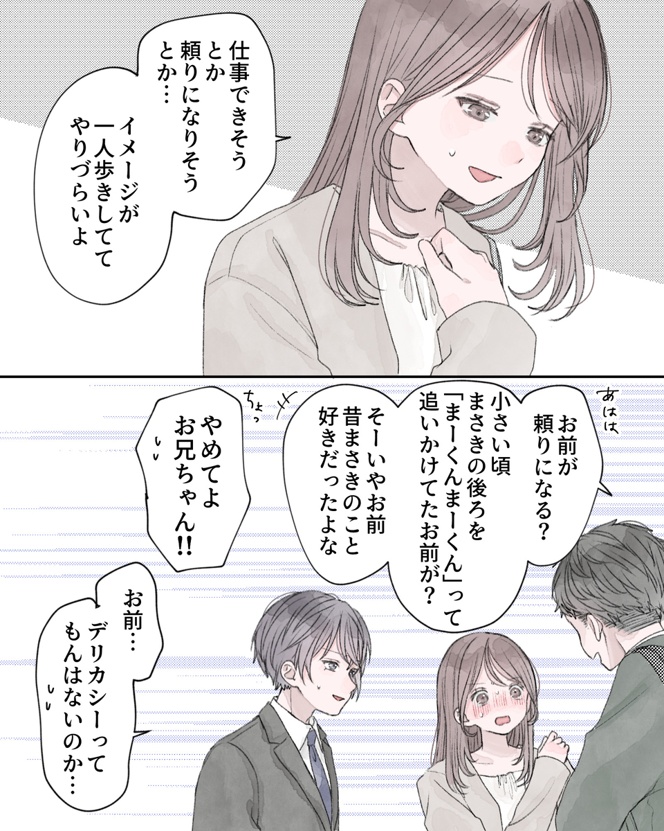 「仕事できそう、とか、頼りになりそう、とか…イメージが一人歩きしててやりづらいよ」 「あはは、お前が頼りになる？小さい頃、まさきの後ろを、まーくんまーくんって追いかけてたお前が？そーいやお前、昔まさきのこと好きだったよな」 「ちょっ、やめてよお兄ちゃん!!」 「お前…デリカシーってもんはないのか…」