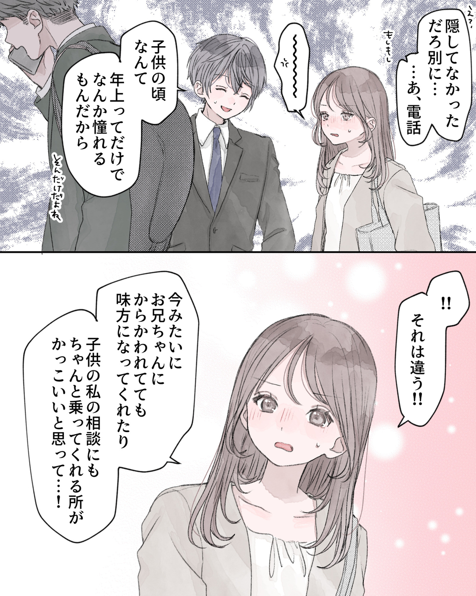 「え？隠してなかっただろ、別に……あ、電話」 「～～～～」※イラつくヒロイン 「子供の頃なんて、年上ってだけでなんか憧れるもんだから。それだけだよね」 「!!それは違う!!今みたいにお兄ちゃんにからかわれてても味方になってくれたり、子どもの私の相談にもちゃんと乗ってくれる所がかっこいいと思って…！」