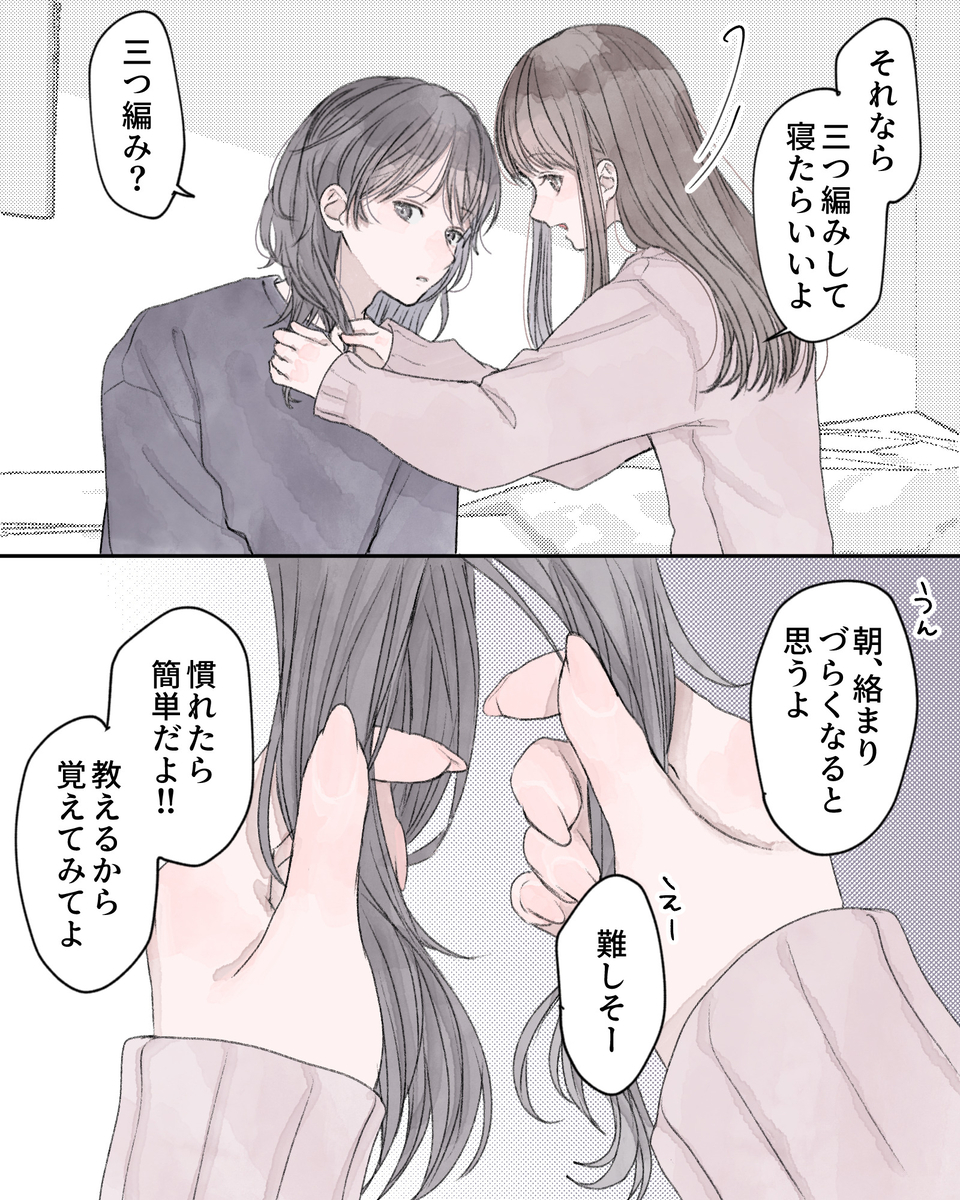 「それなら三つ編みして寝たらいいよ」 「三つ編み？」 「うん、朝、絡まりづらくなると思うよ」 「えー、難しそー」 「慣れたら簡単だよ!!教えるから覚えてみてよ」