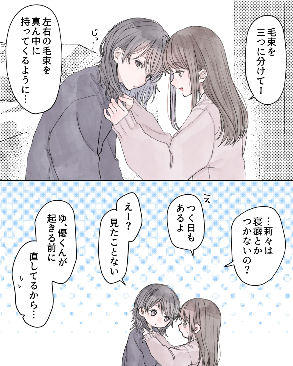 「毛束を三つに分けてー、左右の下手場を真ん中に持ってくるように…」 「…莉々は寝ぐせとかつかないの？」 「え、着く日もあるよ」 「えー、見たことない」 「ゆ、優くんが起きる前に直してるから…」 「え⁉何ソレ知らないんだけど⁉」 「そりゃ見せたくないから隠してるわけだし…」 「朝起きんの早いと思ってたけど、そういうことだったの⁉」 「俺だけ寝癖頭見られてんのハズいんだけど!!」