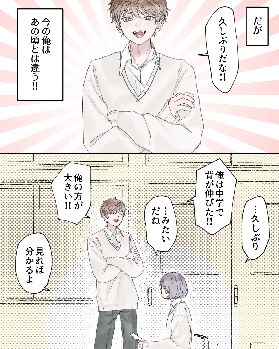 ――だが、今の俺はあの頃とは違う!! 「久しぶりだな!!」 「…久しぶり」 「俺は中学で背が伸びた!!」 「…みたいだね」 「俺の方が大きい!!」 「見れば分かるよ」