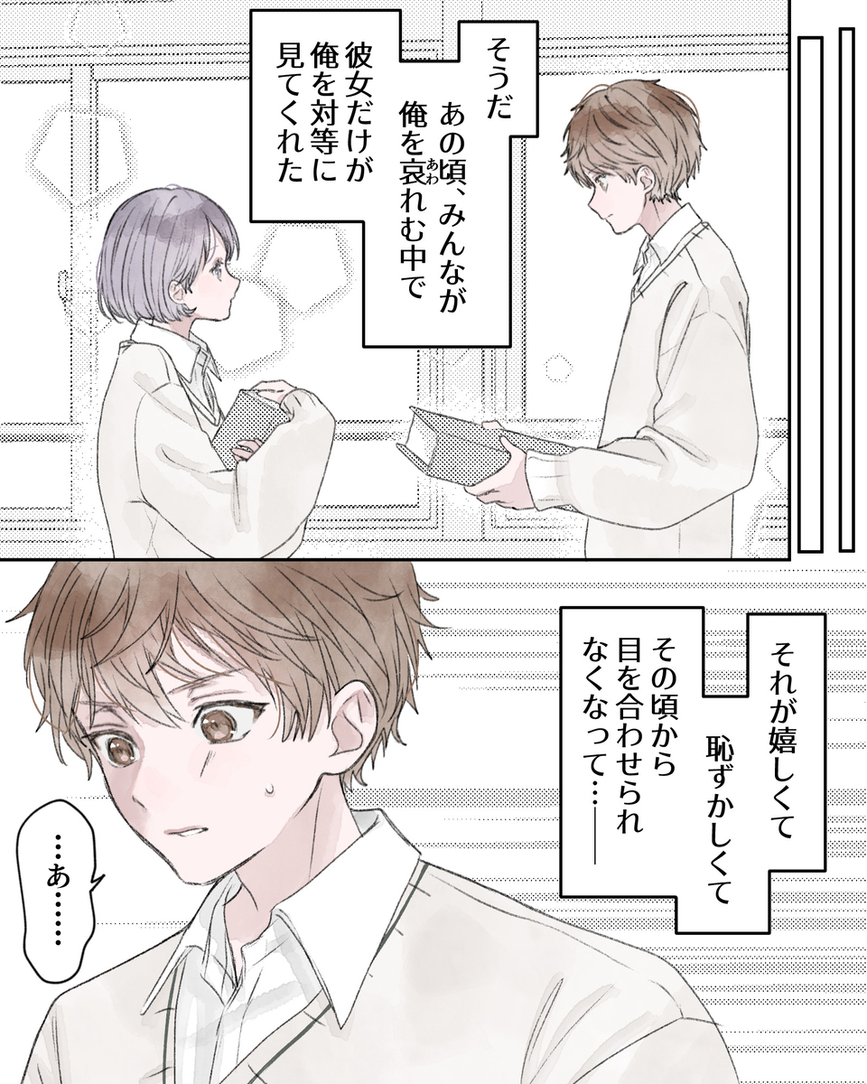 ――そうだ、あの頃、みんなが俺を哀れむ中で、彼女だけが俺を対等に見てくれた。 ――それが嬉しくて恥ずかしくて、その頃から目を合わせられなくなって…――。 「…あ……」
