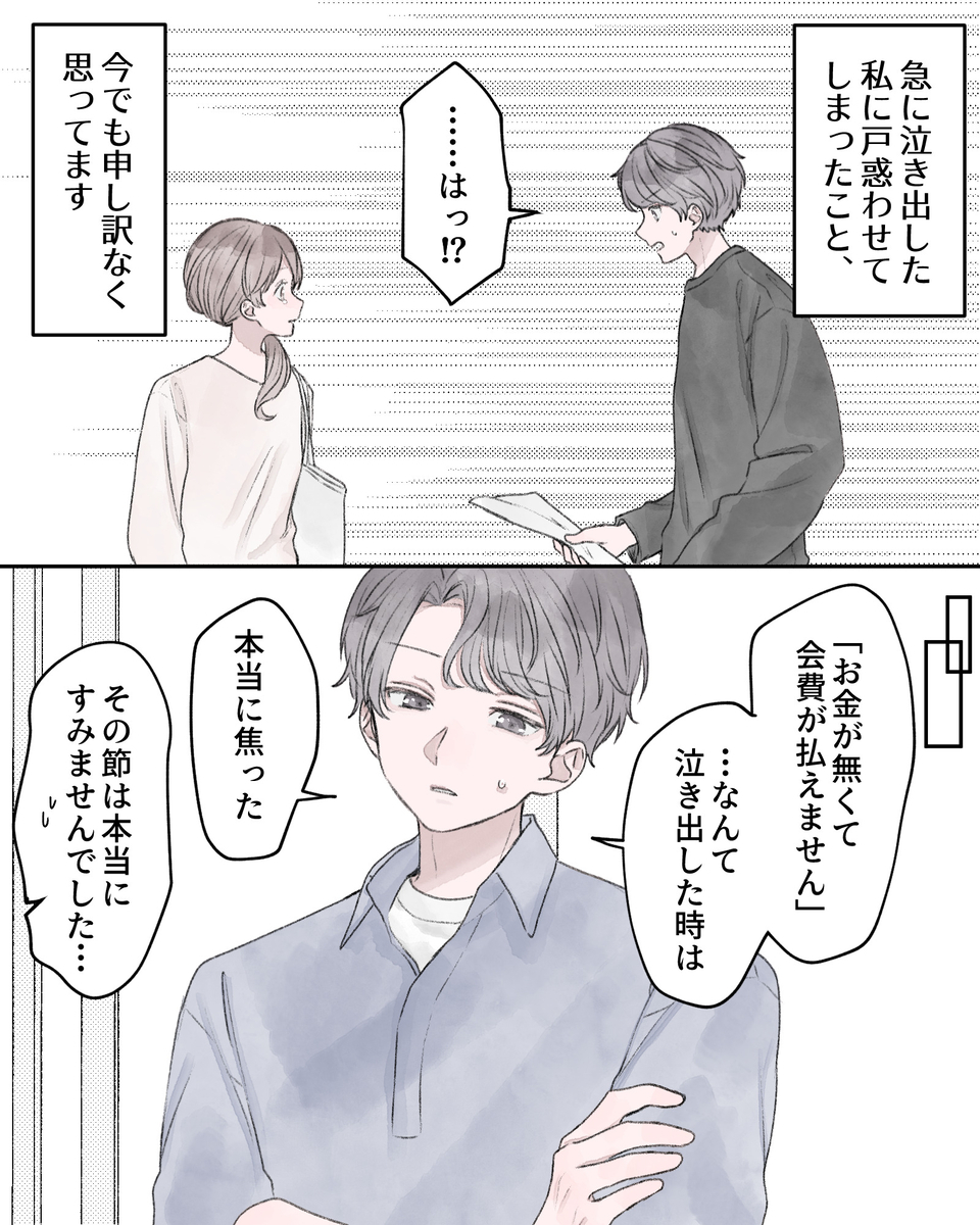 ――急に泣き出した私に戸惑わせてしまったこと、今でも申し訳なく思ってます。 「……はっ⁉」 ※場面転換 「『お金が無くて会費が払えません』…なんて泣き出した時は、本当に焦った」 「その説は本当にすみませんでした…」