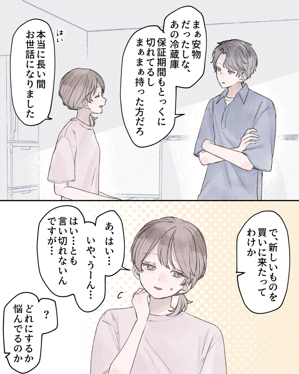 「まぁ安物だったしな、あの冷蔵庫。保証期間もとっくに暮れてるし、まぁまぁ持った方だろ」 「はい、本当に長い間お世話になりました」 「で、新しいものを買いに来たってわけか」 「あ、はい、いや、うーん…。はい…とも言い切れないんですが…」 「？どれにするか悩んでるのか」