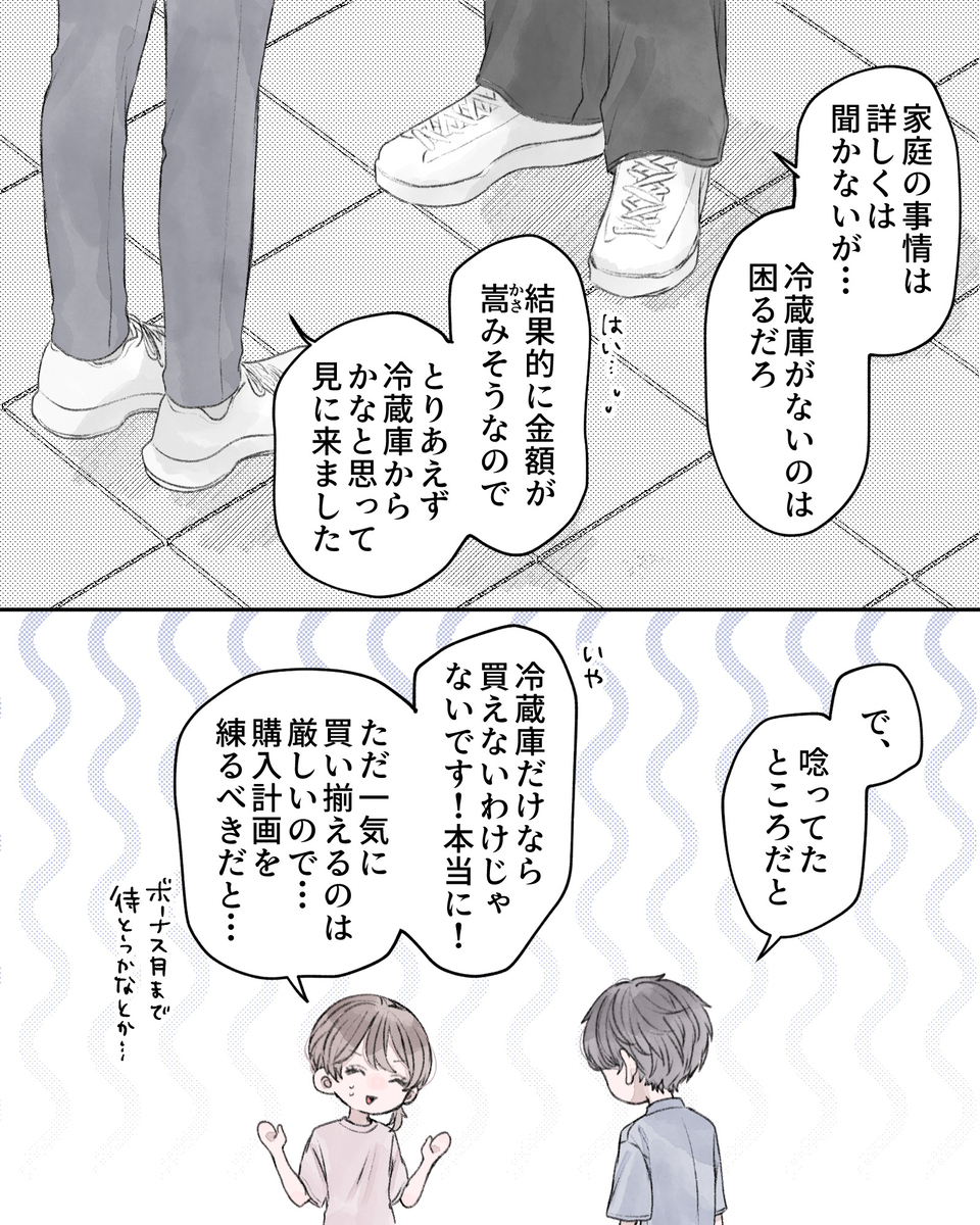 「家庭の事情は詳しくは聞かないが…冷蔵庫がないのは困るだろ」 「はい…結果的に金額が嵩（かさ）みそうなので、とりあえず冷蔵庫からかなと思って見に来ました」 「で、唸ってたところだと」 「いや、冷蔵庫だけなら買えないわけじゃないです！本当に！ただ一気に買い揃えるのは厳しいので…購入計画を練るべきだと…」