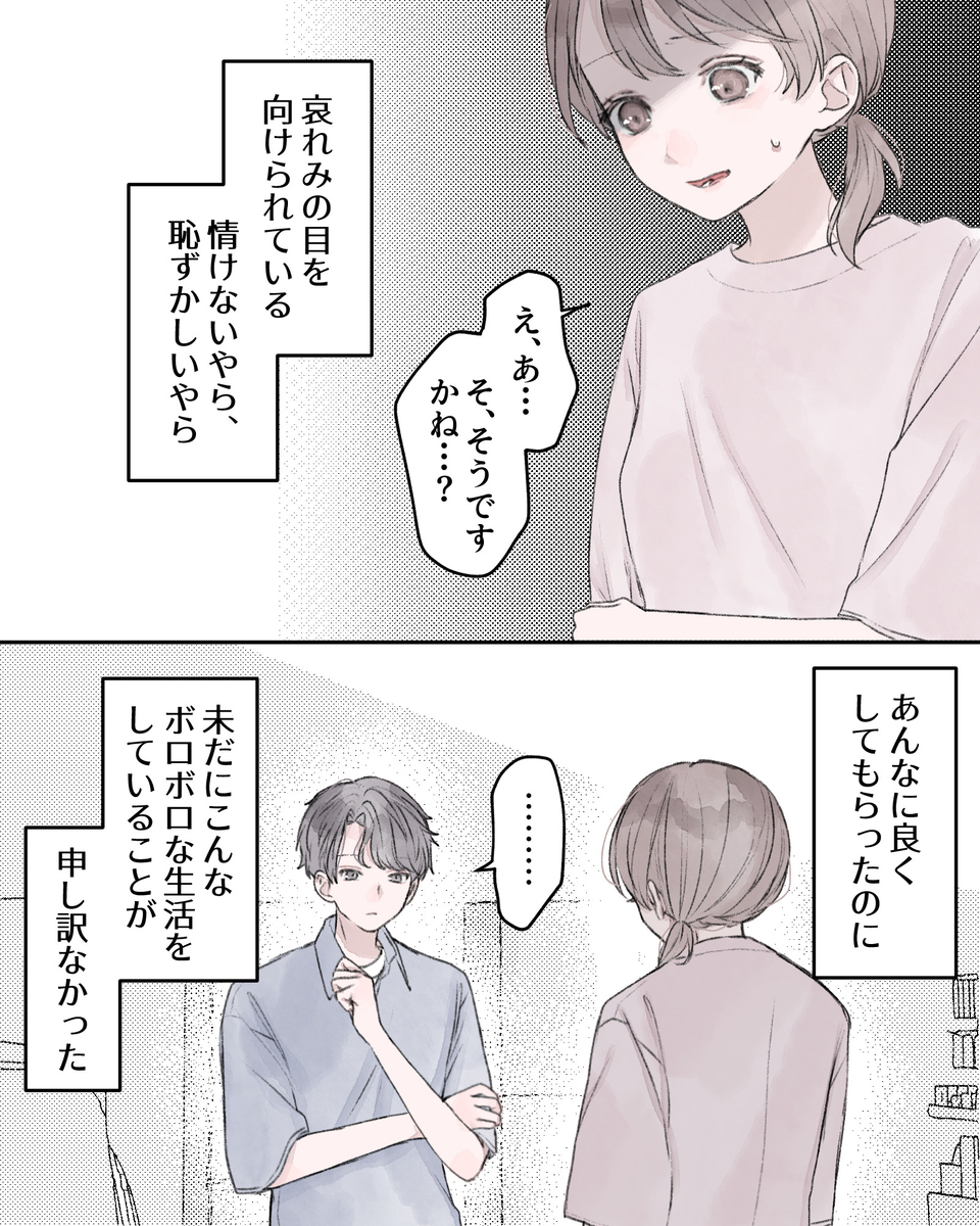 「え、あ…そ、そうですかね…？」 ――哀れみの目を向けられている。情けないやら、恥ずかしいやら。 あんなに良くしてもらったのに、未だこんなボロボロな生活をしていることが、申し訳なかった。 「………」