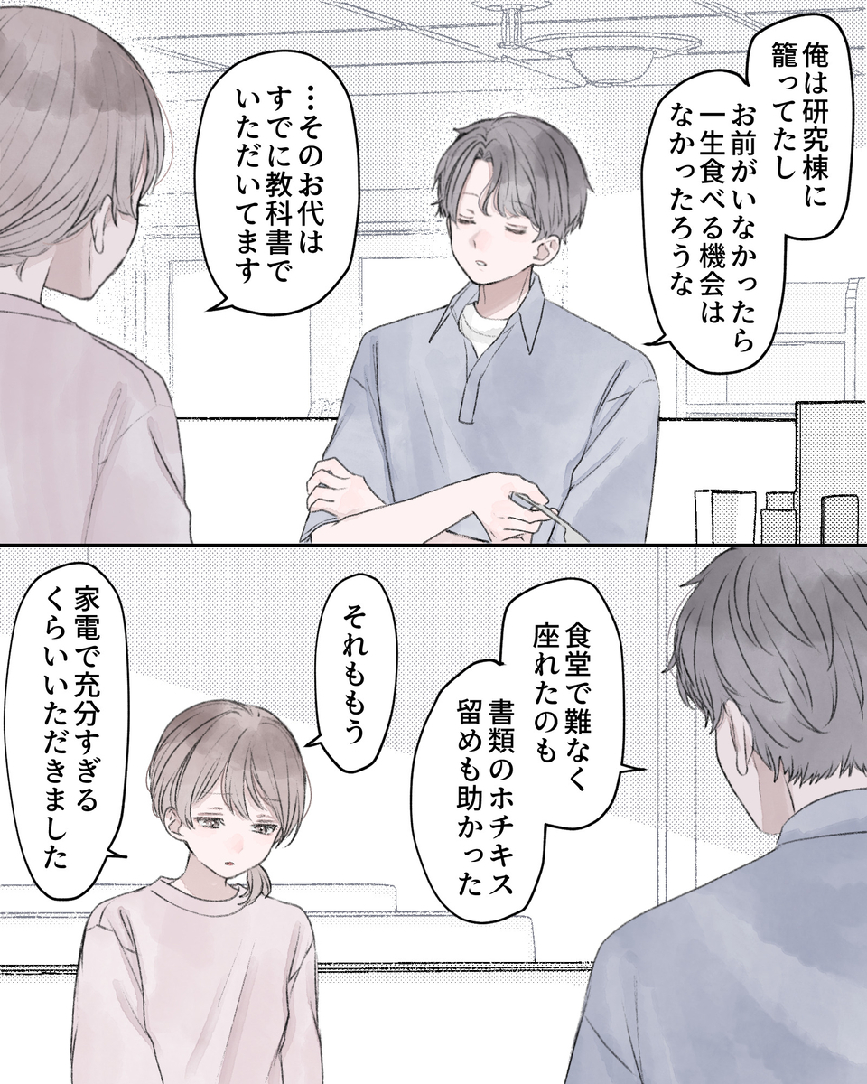 「俺は研究棟に籠ってたし、お前がいなかったら一生食べる機会はなかったろうな」 「…そのお代はすでに教科書でいただいてます」 「食堂で難なく座れたのも、書類のホチキス留めも助かった」 「それももう、家電で十分すぎるくらいいただきました」