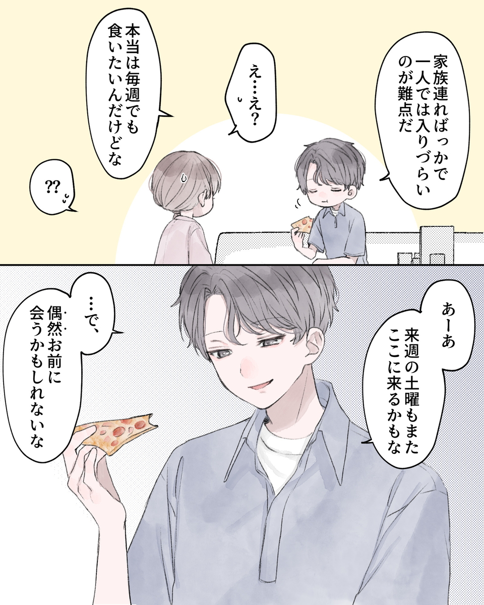 「家族連ればっかで、1人では入りづらいのが難点だ」 「え…え？」 「本当は毎週でも食いたいんだけどな」 「??」 「あーあ、来週の動揺もまたここに来るかもな」 「…で、偶然お前に会うかもしれないな」
