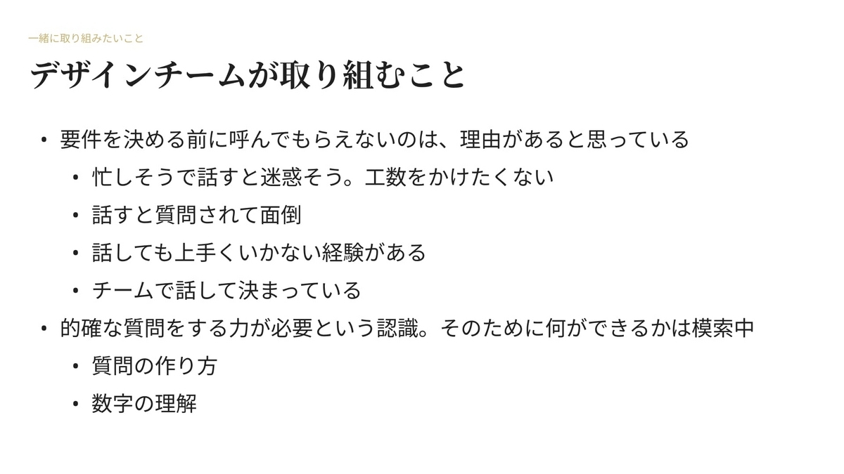 要件を決める前に呼んでもらえないのは、理由があると思っている。忙しそうで話すと迷惑そう。工数をかけたくない。話すと質問されて面倒。話しても上手くいかない経験がある。チームで話して決まっている。的確な質問をする力が必要という認識。そのために何ができるかは模索中。質問の作り方と数字の理解がデザイナーに必要