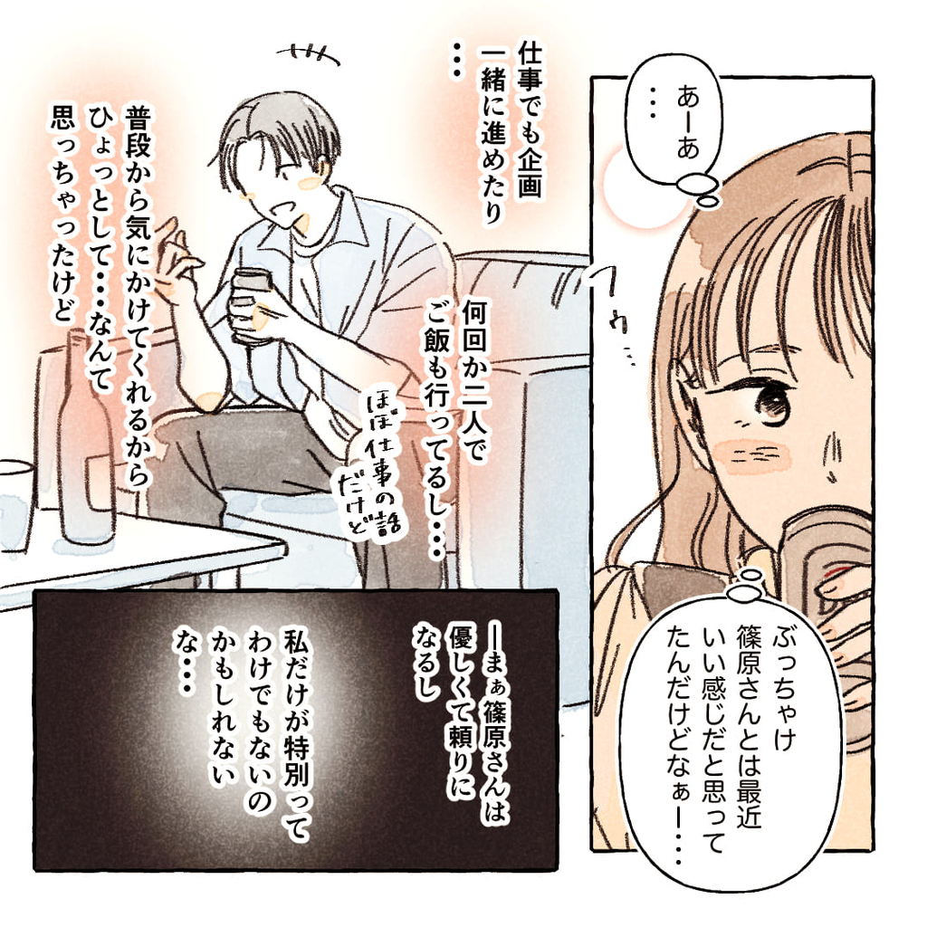 （あーあ…ぶっちゃけ篠原さんとは最近いい感じだと思ってたんだけどなぁー…）
（仕事でも企画一緒に進めたり…何回か二人でご飯も行ってるし…ほぼ仕事の話だけど）
（普段から気にかけてくれるからひょっとして…なんて思っちゃったけど）
――まぁ篠原さんは優しくて頼りになるし、私だけが特別ってわけでもないのかもしれないな…