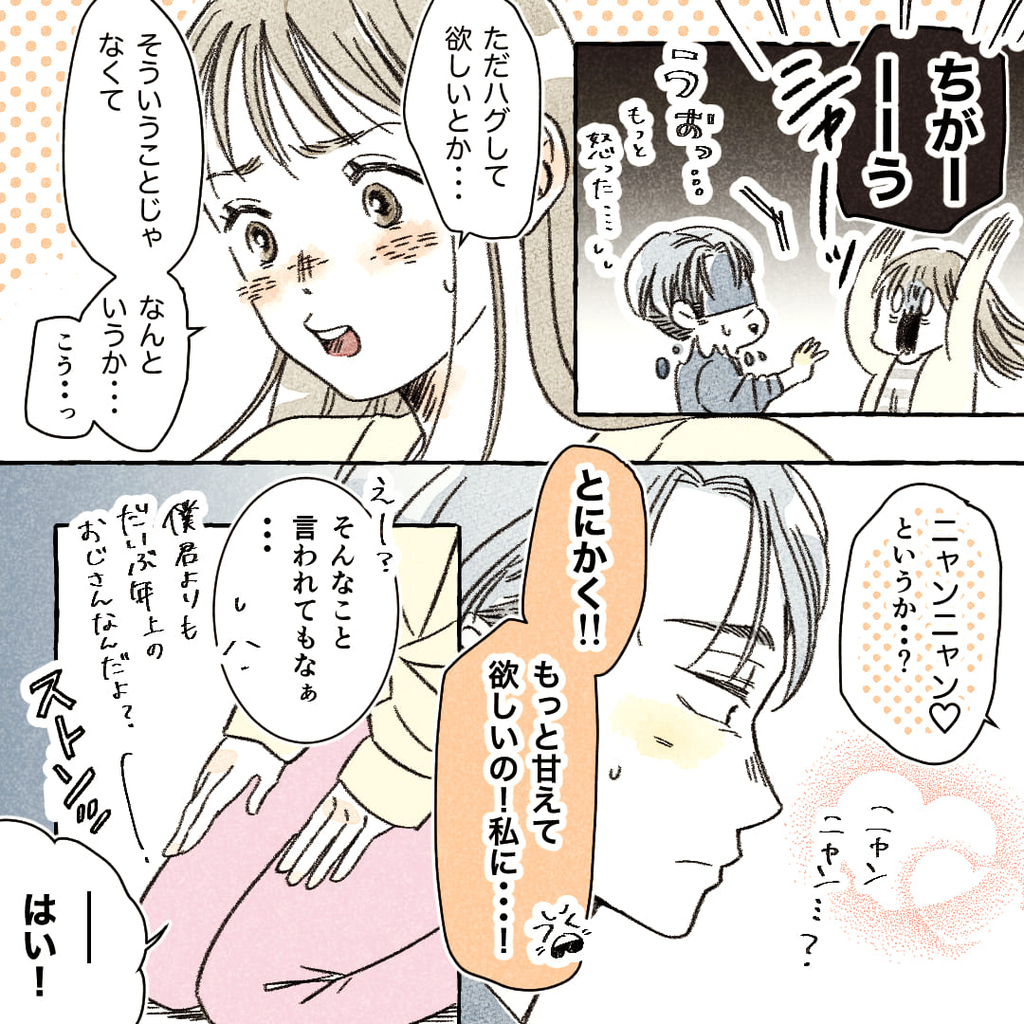 「ちがーーーう」
「うおっ…もっと怒った…汗」
「ただハグして欲しいとか…そういうことじゃなくて…なんというか…こう…っ」
「ニャンニャン♡というか…？」
「ニャンニャン…？」
「とにかく!!もっと私に甘えて欲しいの！私に…！」
「えー？そんなこと言われてもなあ…僕君よりだいぶ年上のおじさんなんだよ？」
※ストンッ（女の子が正座をする）
「――はい！」