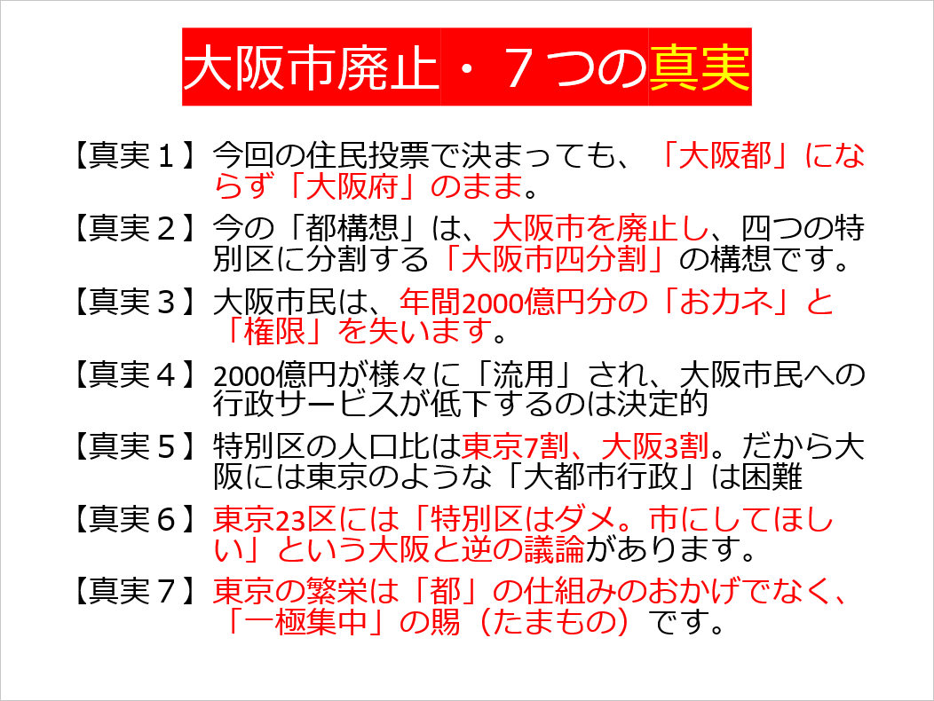 【真実１】今回の住民投票で決まっても、「大阪都」にならず「大阪府」のまま。
【真実２】今の「都構想」は、大阪市を廃止し、四つの特別区に分割する「大阪市四分割」の構想です。 
【真実３】大阪市民は、年間2000億円分の「おカネ」と「権限」を失います。 
【真実４】2000億円が様々に「流用」され、大阪市民への行政サービスが低下するのは決定的 
【真実５】特別区の人口比は東京7割、大阪3割。だから大阪には東京のような「大都市行政」は困難 
【真実６】東京23区には「特別区はダメ。市にしてほしい」という大阪と逆の議論があります。 
【真実７】東京の繁栄は「都」の仕組みのおかげでなく、「一極集中」の賜（たまもの）です。